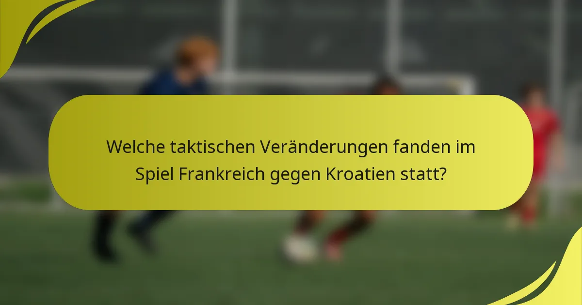 Welche taktischen Veränderungen fanden im Spiel Frankreich gegen Kroatien statt?